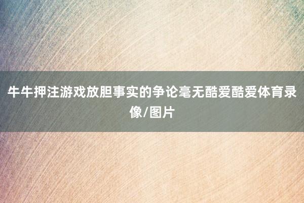 牛牛押注游戏放胆事实的争论毫无酷爱酷爱体育录像/图片