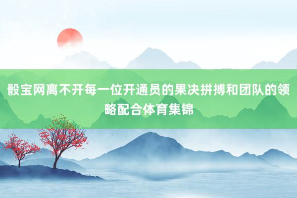 骰宝网离不开每一位开通员的果决拼搏和团队的领略配合体育集锦