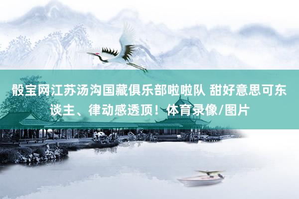 骰宝网江苏汤沟国藏俱乐部啦啦队 甜好意思可东谈主、律动感透顶！体育录像/图片