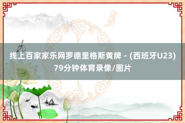 线上百家家乐网罗德里格斯黄牌 - (西班牙U23)79分钟体育录像/图片