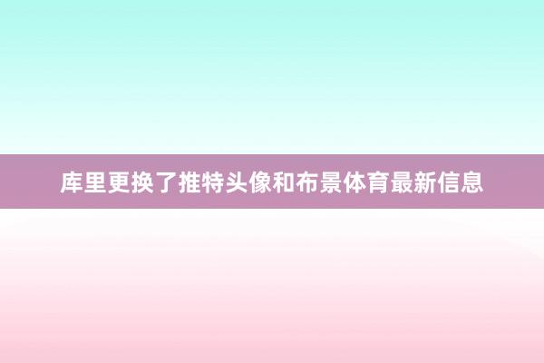 库里更换了推特头像和布景体育最新信息