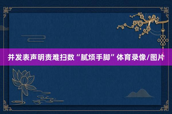 并发表声明责难扫数“腻烦手脚”体育录像/图片