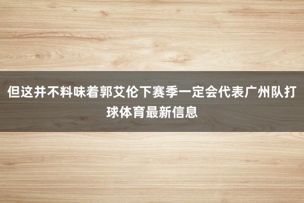 但这并不料味着郭艾伦下赛季一定会代表广州队打球体育最新信息