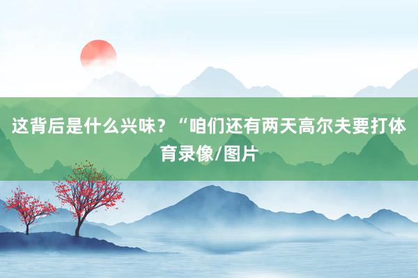 这背后是什么兴味？　　“咱们还有两天高尔夫要打体育录像/图片