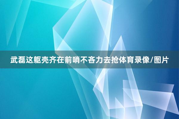 武磊这躯壳齐在前哨不吝力去抢体育录像/图片