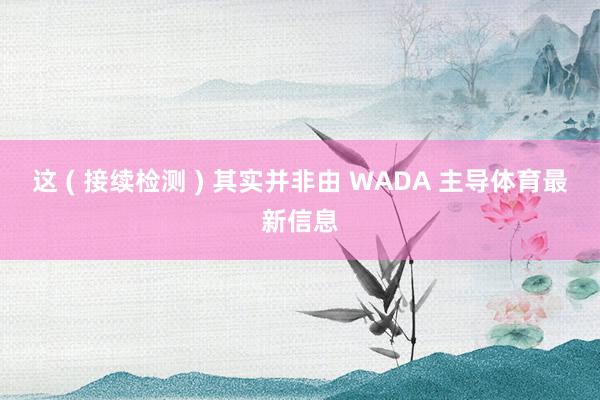 这 ( 接续检测 ) 其实并非由 WADA 主导体育最新信息