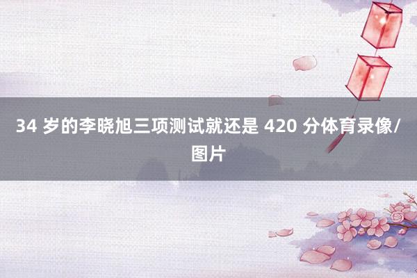 34 岁的李晓旭三项测试就还是 420 分体育录像/图片