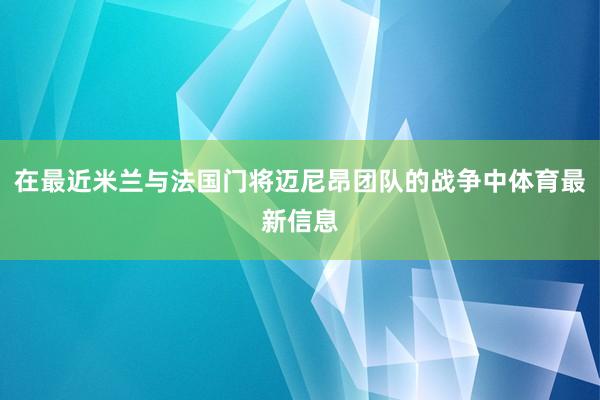 在最近米兰与法国门将迈尼昂团队的战争中体育最新信息