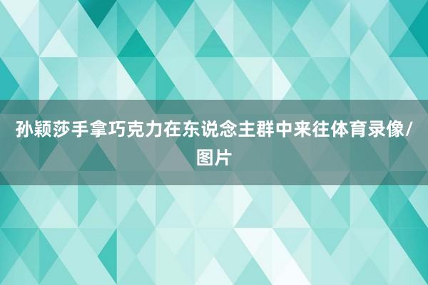 孙颖莎手拿巧克力在东说念主群中来往体育录像/图片