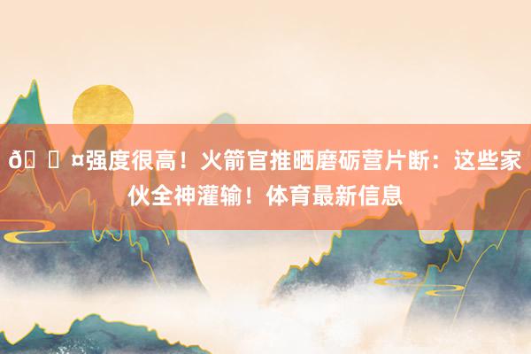 😤强度很高！火箭官推晒磨砺营片断：这些家伙全神灌输！体育最新信息