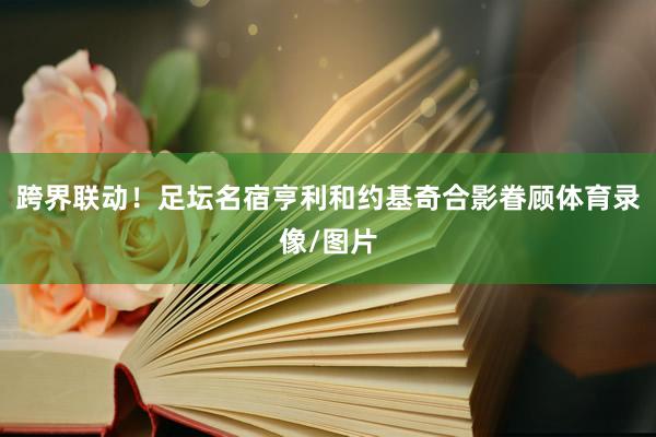 跨界联动！足坛名宿亨利和约基奇合影眷顾体育录像/图片