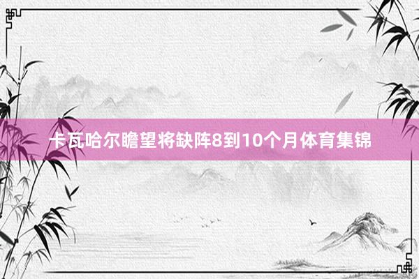 卡瓦哈尔瞻望将缺阵8到10个月体育集锦