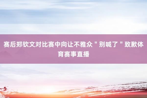 赛后郑钦文对比赛中向让不雅众＂别喊了＂致歉体育赛事直播