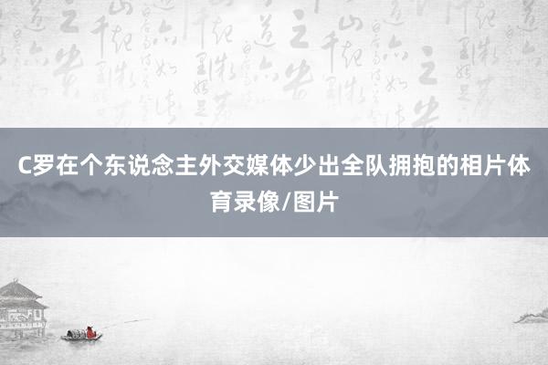 C罗在个东说念主外交媒体少出全队拥抱的相片体育录像/图片